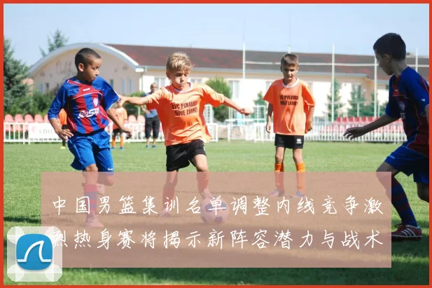 中国男篮集训名单调整内线竞争激烈热身赛将揭示新阵容潜力与战术布局